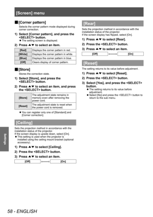 Page 58[Screen] menu
58 - ENGLISH
Settings
■
■ [Corner pattern]
Selects the corner pattern mode displayed during 
corner correction.
1) Select [Corner pattern], and press the 
 button.
■z
The setting screen is displayed.
2) Press 
▲▼ to select an item.
[Red]
Displays the corner pattern in red.
[White] Displays the corner pattern in white.
[Blue] Displays the corner pattern in blue.
[Off] Clears display of corner pattern.
■
■ [Store]
Stores the correction state.
1) Select [Store], and press the 
 button.
2)...