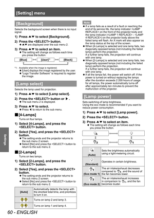 Page 60[Setting] menu
60 - ENGLISH
Settings
[Background]
Selects the background screen when there is no input 
signal.
1) Press ▲▼ to select [Background].
2)  
Press the  button.
■z ▲▼  are displayed over the sub menu 2.
3) Press 
▲▼ to select an item.
■z
The setting will change as follows each time 
you press the button.
[Blue][User]*1[Black]
*1: Available when the image is registered.
■z[User] displays the image registered by the user.
■z“Logo  Transfer Software” is required to register 
the image.
[Lamp...