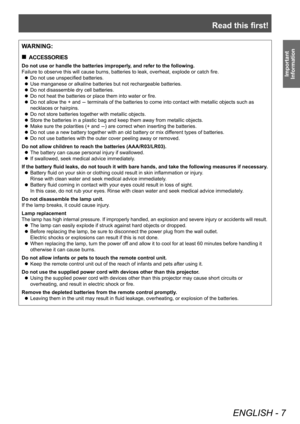 Page 7Read this first!
ENGLISH - 7
Important 
Information
WARNING:
■„ ACCESSORIES
Do not use or handle the batteries improperly, and refer to the following.
Failure to observe this will cause burns, batteries to leak, overheat, explode or catch fire.
■z
Do not use unspecified batteries.
■zUse manganese or alkaline batteries but not rechargeable batteries.
■zDo not disassemble dry cell batteries.
■zDo not heat the batteries or place them into water or fire.
■zDo not allow the + and - terminals of the...