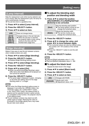 Page 61[Setting] menu
ENGLISH - 61
Settings
[Lamp interval]
Sets the replacement cycle when [Lamp select] is set 
to [2-Lamps]. After the replacement cycle, the lamp for 
use is automatically changed.
 zThe set time here is a guideline time.
1) Press 
▲▼ to select [Lamp interval].
2)  
Press the  button.
3)

 
Press  ▲▼ to select an item.
[Off]
Does not change lamps.
[24   H]/
[200
  H]/
[500
  H]/
[1000
  H]/
[2000
  H] Changes lamps in the set intervals.
 z
When the set time is reached, 
the projector lights...