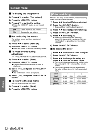 Page 62[Setting] menu
62 - ENGLISH
Settings
■
■ To display the test pattern
1) Press 
▲▼ to select [T
est pattern].
2)  
Press the  button.
3)

 
Press  ▲▼ to switch the setting.
■z
Press the  button to end the edit 
mode.
[Off]
Clears display of test pattern.
[On] Displays the test pattern.
■
■ Not to display the menus
The settings screen and lines are cleared 
temporarily.
1) Press 
▲▼ to select [Menu off].
2)  
Press the  button.
■z Press any button to return to the setting screen.
■
■ To reset a value...