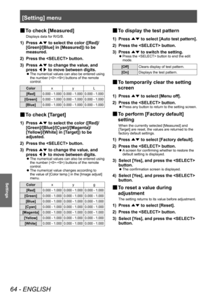 Page 64[Setting] menu
64 - ENGLISH
Settings
■
■ To check [Measured]
Displays data for R/G/B.
1) Press 
▲▼ to select the color ([Red]/
[Green]/[Blue] in [Measured]) to be 
measured.
2)
 
Press the  button.
3)

 
Press  ▲▼ to change the value, and 
press  ◀▶ to move between digits.
■z
The numerical values can also be entered using 
the number (-) buttons of the remote 
control.
Color xyL
[Red]
0.000 - 1.000 0.000 - 1.000 0.000 - 1.000
[Green]0.000 - 1.000 0.000 - 1.000 0.000 - 1.000
[Blue]0.000 - 1.000 0.000 -...