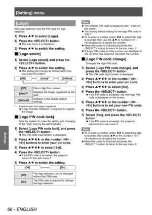 Page 66[Setting] menu
66 - ENGLISH
Settings
[Logo]
Sets logo selection and the PIN code for logo 
selection.
1) Press ▲▼ to select [Logo].
2)  
Press the  button.
■z The sub menu 2 is displayed.
3) Press 
▲▼ to switch the setting.
■
■ [Logo select]
1) Select [Logo select], and press the 
 button.
2)
 
Press  ▲▼ to switch the setting.
■z
The setting will change as follows each time 
you press the button.
[Off][User]*1[Default]
[Off]
Clears logo from screen.
[User]
*1Displays the image registered by the 
user....