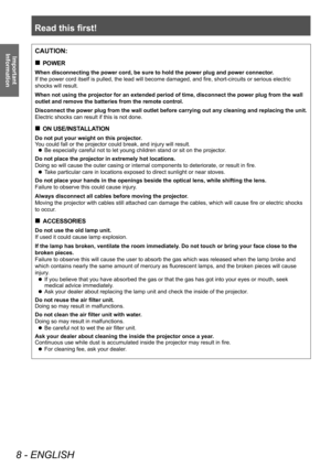 Page 8Read this first!
8 - ENGLISH
Important 
InformationCAUTION:
■„ POWER
When disconnecting the power cord, be sure to hold the power plug and power connector
.
If the power cord itself is pulled, the lead will become damaged, and fire, short-circuits or serious electric 
shocks will result.
When not using the projector for an extended period of time, disconnect the power plug from the wall 
outlet and remove the batteries from the remote control.
Disconnect the power plug from the wall outlet before...