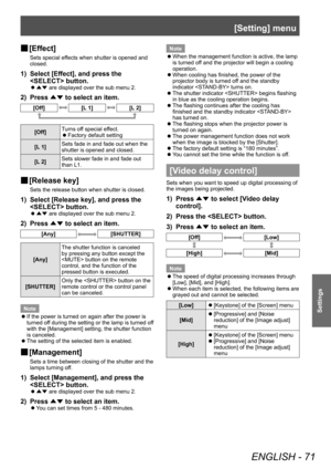 Page 71[Setting] menu
ENGLISH - 71
Settings
■
■ [Effect]
Sets special effects when shutter is opened and 
closed.
1) Select [Effect], and press the 
 button.
■z
▲▼  are displayed over the sub menu 2.
2) Press 
▲▼ to select an item.
[Off][L 1][L 2]
[Off] Turns off special effect. z
Factory default setting
[L
 1] Sets fade in and fade out when the 
shutter is opened and closed.
[L 2] Sets slower fade in and fade out 
than L1.
■
■ [Release key]
Sets the release button when shutter is closed.
1) Select [Release...