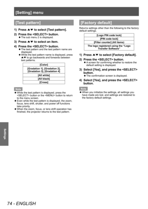 Page 74[Setting] menu
74 - ENGLISH
Settings
[Test pattern]
1) Press ▲▼ to select [T
est pattern].
2)  
Press the  button.
■z The sub menu 2 is displayed.
3) Press 
▲▼ to select an item.
4)  
Press the  button.
■z The test pattern and the test pattern name are 
displayed.
■zWhile the test pattern name is displayed, press 
▲▼  to go backwards and forwards between 
test patterns.
[Color]
[Gradation 1], [Gradation 2],  [Gradation 3], [Gradation 4]
[All white]
[All black] [Cross]
Note
 z While the test pattern is...