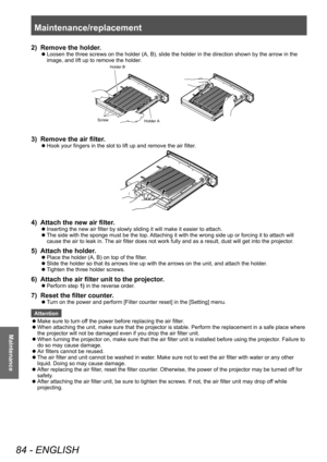 Page 84Maintenance/replacement 
84 - ENGLISH
Maintenance
2) Remove the holder.
■zLoosen the three screws on the holder (A, B), slide the holder in the direction shown by the arrow in the 
image, and lift up to remove the holder
.
Holder B
Holder A
Screw
3) Remove the air filter
.
■zHook your fingers in the slot to lift up and remove the air filter
.
4) Attach the new air filter.
■zInserting the new air filter by slowly sliding it will make it easier to attach.
■zThe side with the sponge must be the top....