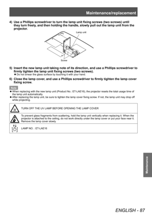 Page 87Maintenance/replacement
ENGLISH - 87
Maintenance
4) Use a Phillips screwdriver to turn the lamp unit fixing screws (two screws) until 
they turn freely, and then holding the handle, slowly pull out the lamp unit from the 
projector.
Lamp unit
Screw
5) Insert the new lamp unit taking note of its direction, and use a Phillips screwdriver to 
firmly tighten the lamp unit fixing screws (two screws).
■z Do not smear the glass surface by touching it with your hand.
6) Close the lamp cover
, and use a Phillips...