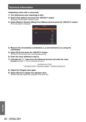 Page 92Technical Information
92 - ENGLISH
Appendix
■zAdjusting colors with a colorimeter
1)  
T
 urn [Advanced color matching] to [On].
2)
 
Select [T
 est pattern] and press the  button.
■zDisplays the test pattern selection screen.
3) Select [Red] (or [Green], [Blue]) from [Measured] and press the  button.
■zThe test pattern is displayed.
Measured Test pattern
Exit
Target
Red
Green B\fue
Red
Green B\fue
Cyan
Magenta
Ye\f\f\bwWhite
4) Measure the chromaticity coordinates (x, y) and luminance (Lx) using the...