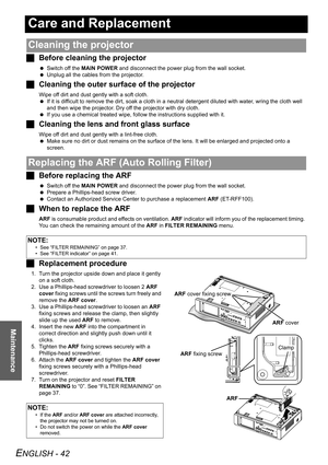 Page 42ENGLISH - 42
Maintenance
Care and Replacement
JBefore cleaning the projector
 Switch off the MAIN POWER and disconnect the power plug from the wall socket.
 Unplug all the cables from the projector.
JCleaning the outer surface of the projector
Wipe off dirt and dust gently with a soft cloth.
 If it is difficult to remove the dirt, soak a cloth in a neutral detergent diluted with water, wring the cloth well 
and then wipe the projector. Dry off the projector with dry cloth.
 If you use a chemical treated...