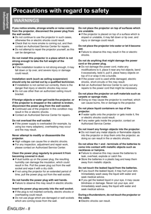 Page 8Important 
Information
ENGLISH - 8
Precautions with regard to safety
If you notice smoke, strange smells or noise coming 
from the projector, disconnect the power plug from 
the wall socket.
 Do not continue to use the projector in such cases, 
otherwise fire or electric shocks could result.
 Check that no more smoke is coming out, and then 
contact an Authorized Service Center for repairs.
 Do not attempt to repair the projector yourself, as this 
can be dangerous.
Do not install this projector in a...