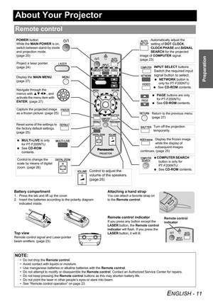 Page 11ENGLISH - 11
Preparation
About Your Projector
Battery compartment
1. Press the tab and lift up the cover.
2. Insert the batteries according to the polarity diagram 
indicated inside.
To p  v i e w
Remote control signal and Laser pointer 
beam emitters. (page 23)
Attaching a hand strap
You can attach a favorite strap on 
to the Remote control.
Remote control indicator
If you press any button except the 
LASER button, the Remote control 
indicator will flash. If you press the 
LASER button, it will lit....