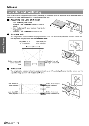 Page 16Getting Started
Setting up
ENGLISH - 16
If the projector is not positioned right in front of the center of the screen, you can adjust the projected image position 
by moving the Lens shift lever within the shift range of the lens.
JAdjusting the Lens shift lever
1. Open the Front panel cover.
2. Screw the Lens shift lever counterclockwise to 
unlock.
3. Move the Lens shift lever to adjust the projected 
image position.
4. Screw the Lens shift lever clockwise to lock.
QHorizontal shift
You can place the...