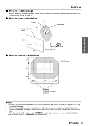 Page 17Getting Started
Setting up
ENGLISH - 17
JProjector location range
You can determine where to locate the screen and the projector by considering the lens shift possibilities. See 
“Positioning the image” on page 22.
QWhen the screen position is fixed
QWhen the projector position is fixed
NOTE:
• When the projector is located right in front of the screen and the Lens shift lever is centered, you will get the best quality 
of the projection image.
• When the Lens shift lever is at the vertical limit of the...