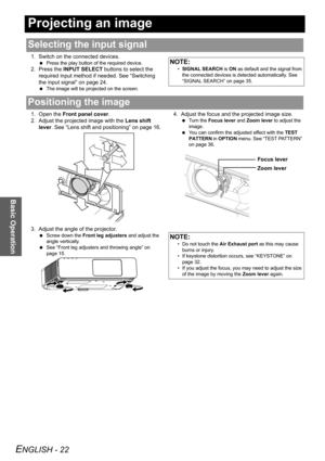 Page 22ENGLISH - 22
Basic Operation
Projecting an image
1. Switch on the connected devices.
 Press the play button of the required device.
2. Press the INPUT SELECT buttons to select the 
required input method if needed. See “Switching 
the input signal” on page 24.
 The image will be projected on the screen.
1. Open the Front panel cover.
2. Adjust the projected image with the Lens shift 
lever. See “Lens shift and positioning” on page 16.
3. Adjust the angle of the projector.
 Screw down the Front leg...