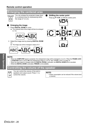 Page 26Basic Operation
Remote control operation
ENGLISH - 26
You can enlarge the projected image down 
to a centered area for emphasizing within 
the range of 1x to 2x.
QEnlarging the image
1. Press DIGITAL ZOOM +/- once.
 The centered area of the image will then be enlarged 
to 1.5x.
2. Adjust the image size by pressing DIGITAL ZOOM 
+/-.
 The image size will be changed in steps of 0.1.
QShifting the center point
Press F G I H to shift the center point.
You can control the volume of the built-in 
speakers and...