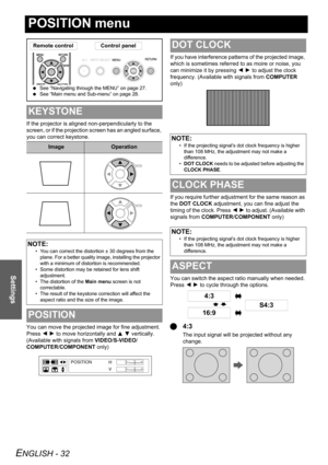 Page 32ENGLISH - 32
Settings
POSITION menu
If the projector is aligned non-perpendicularly to the 
screen, or if the projection screen has an angled surface, 
you can correct keystone.
You can move the projected image for fine adjustment. 
Press I H to move horizontally and F G vertically. 
(Available with signals from VIDEO/S-VIDEO/
COMPUTER/COMPONENT only)If you have interference patterns of the projected image, 
which is sometimes referred to as moire or noise, you 
can minimize it by pressing I H to adjust...