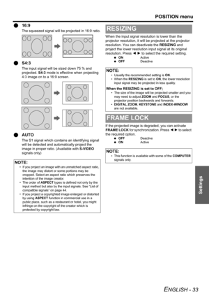 Page 33POSITION menu
ENGLISH - 33
Settings
Q16:9
The squeezed signal will be projected in 16:9 ratio.
QS4:3
The input signal will be sized down 75 % and 
projected. S4:3 mode is effective when projecting 
4:3 image on to a 16:9 screen.
QAUTO
The S1 signal which contains an identifying signal 
will be detected and automatically project the 
image in proper ratio. (Available with S-VIDEO 
signals only)When the input signal resolution is lower than the 
projector resolution, it will be projected at the projector...