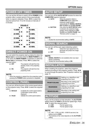 Page 35OPTION menu
ENGLISH - 35
Settings
You can set the off timer to switch off the POWER of the 
projector after a certain period of time automatically 
when no signal is detected. Press I H to select the 
required period from 15 to 60 minutes at intervals of 
5 minutes.
You can switch the projector start up status for when the 
Mains lead is connected while the MAIN POWER is on, 
or for when the MAIN POWER is switched on while the 
Mains lead is connected. Press I H to select the 
required option.
 OFFThe...