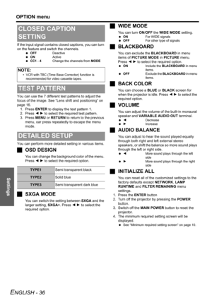Page 36Settings
OPTION menu
ENGLISH - 36
If the input signal contains closed captions, you can turn 
on the feature and switch the channels.
 OFFDeactive
 ONActive
 CC1 - 4Change the channels from MODE
You can use the 7 different test patterns to adjust the 
focus of the image. See “Lens shift and positioning” on 
page 16. 
1. Press ENTER to display the test pattern 1.
2. Press I H to select the required test pattern.
3. Press MENU or RETURN to return to the previous 
menu, oar press repeatedly to escape the...