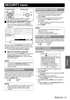 Page 37ENGLISH - 37
Settings
SECURITY menu
JEntering the SECURITY menu
Every time when you apply to the SECURITY 
menu, you will be asked to perform the password 
operation.
When you apply to the SECURITY menu before you 
change the password to your original, perform to input 
the following factory default password operation.
 Press F H G I F H G I and ENTER.
QAfter you change the password
When you apply to the SECURITY menu after you 
change the password to your original in the 
PASSWORD CHANGE menu, input the...