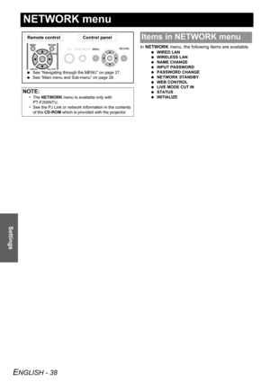 Page 38ENGLISH - 38
Settings
NETWORK menu
In NETWORK menu, the following items are available.
 WIRED LAN
 WIRELESS LAN
 NAME CHANGE
 INPUT PASSWORD
 PASSWORD CHANGE
 NETWORK STANDBY
 WEB CONTROL
 LIVE MODE CUT IN
 STATUS
 INITIALIZE
NOTE:
• The NETWORK menu is available only with 
PT-F200NTU.
• See the PJ Link or network information in the contents 
of the CD-ROM which is provided with the projector.
Remote control Control panel
 See “Navigating through the MENU” on page 27.
 See “Main menu and Sub-menu” on...