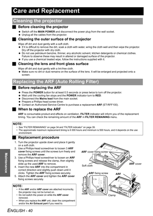 Page 40ENGLISH - 40
Maintenance
Care and Replacement
JBefore cleaning the projector
 Switch off the MAIN POWER and disconnect the power plug from the wall socket.
 Unplug all the cables from the projector.
JCleaning the outer surface of the projector
Wipe off dirt and dust gently with a soft cloth.
 If it is difficult to remove the dirt, soak a cloth with water, wring the cloth well and then wipe the projector. 
Dry off the projector with dry cloth.
 Do not use petroleum benzine, thinner, any alcoholic solvent,...