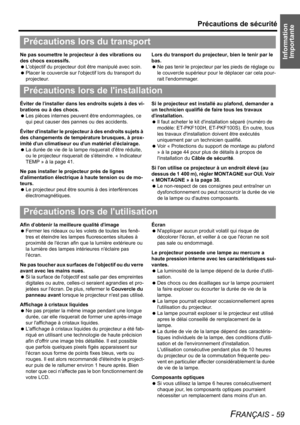 Page 59Information 
Importante
Précautions de sécurité
FRANÇAIS - 59
Ne pas soumettre le projecteur à des vibrations ou 
des chocs excessifs.
 Lobjectif du projecteur doit être manipulé avec soin.
 Placer le couvercle sur lobjectif lors du transport du 
projecteur.Lors du transport du projecteur, bien le tenir par le 
bas.
 Ne pas tenir le projecteur par les pieds de réglage ou 
le couvercle supérieur pour le déplacer car cela pour-
rait lendommager.
Éviter de linstaller dans les endroits sujets à des vi-...