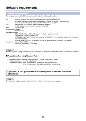 Page 12
12

Software requirements
The computer must meet the following requirements in order to use the su\
pplied software.
OS:   Microsoft Windows 2000 Professional SP4/XP Home Edition/XP Professional/
      XP Tablet PC Edition 2005/Microsoft Windows Vista™ Ultimate 32 bit/Vista™ Business 32 bit /
      Microsoft Windows Vista
TM Home Premium 32 bit/VistaTM Home Basic 32 bit
CPU:    Intel® Pentium® III 800 MHz or faster, or compatible processor  
(1 GHz or faster is recommended when using live mode)
RAM:...