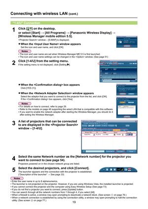 Page 19
19

Connecting with wireless LAN (cont.)
1Click [] on the desktop, 
or	select	[Start]	→	[All	Programs]	→	[Panasonic	Wireless	Display]	→	
 
[Wireless Manager mobile edition 5.5].
 window – [S-MAP] is displayed.
“1-4/U” Connection
•  For details on how to connect, refer to page 29.
• 
Refer to the models on page 48 supporting the wired LAN that is compatible with this software.
•  If you want to enable the network adapter after starting the Wireless Manager, you should do it 
after exiting the Wireless...