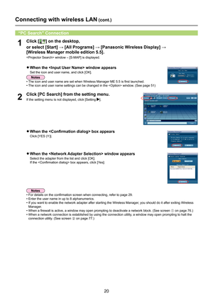 Page 20
20

Connecting with wireless LAN (cont.)
1Click [] on the desktop, 
or	select	[Start]	→	[All	Programs]	→	[Panasonic	Wireless	Display]	→	
 
[Wireless Manager mobile edition 5.5].
 window – [S-MAP] is displayed.
“PC Search” Connection
•  For details on the confirmation screen when connecting, refer to page 29.
•  Enter the user name in up to 8 alphanumerics.
•  If you want to enable the network adapter after starting the Wireless Manager, you should do it after exiting Wireless 
Manager.
• When a firewall...