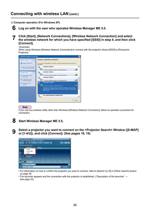 Page 26
26

7
Click [Start], [Network Connections], [Wireless Network Connection] and select 
the wireless network for which you have specified [SSID] in step 4, and \
then click 
[Connect].

When using Windows [Wireless Network Connection] to connect with the pro\
jector whose [SSID] is [Panasonic 
Projector]
9
Select a projector you want to connect on the  Window ([S-MAP] 
or [1-4/U]), and click [Connect]. (See pages 18, 19)
6Log on with the user who operates Wireless Manager ME 5.5.
B Computer operation (For...