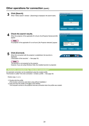 Page 31
31

Other operations for connection (cont.)
Click [Search].
When  window – [Searching] is displayed, the search sta\
rts.3
Click [Connect].
When the connection with the projector is established, the launcher is 
displayed.
(“Description	of	the	launcher”	→	
See page 33)
5
Check the search results.
When the projector of the applicable ID is found, the [Projector Name] a\
nd [ID] 
appear.
4
Other search
Searching
CloseConnectConnectability
Other search
Projector detected.
Projector Name 
Name1234Proj1234...
