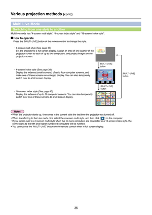 Page 36
36

Various projection methods (cont.)
Multi live mode has “4-screen multi style”, “4-screen index sty\
le” and “16-screen index style”.
 How to operate
Press the [MULTI-LIVE] button of the remote control to change the style.
Multi Live Mode
•  4-screen index style (See page 38)
    Display the indexes (small screens) of up to four computer screens, and 
make one of these screens an enlarged display. You can also temporarily 
switch over to a full screen display.
•  16-screen index style (
See page 40)...