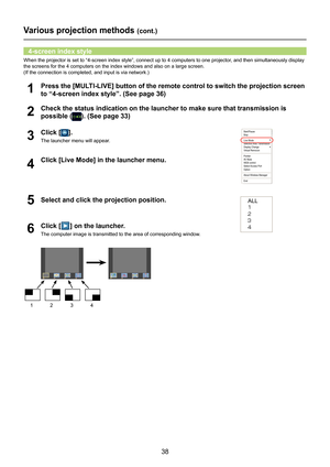 Page 38
38

Various projection methods (cont.)
When the projector is set to “4-screen index style”, connect up to\
 4 computers to one projector, and then simultaneously display 
the screens for the 4 computers on the index windows and also on a large\
 screen. 
(If the connection is completed, and input is via network.)
Check the status indication on the launcher to make sure that transmissi\
on is 
possible (). (See page 33)2
Press the [MULTI-LIVE] button of the remote control to switch the projection screen...