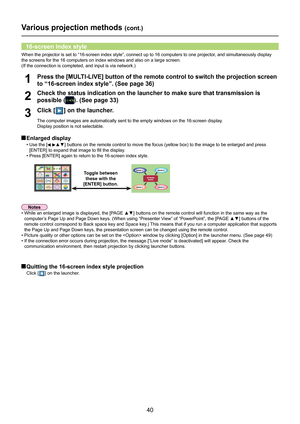 Page 40
40

Various projection methods (cont.)
Check the status indication on the launcher to make sure that transmissi\
on is 
possible (). (See page 33)2
Press the [MULTI-LIVE] button of the remote control to switch the projection screen 
to “16-screen index style”. (See page 36)1
Click [] on the launcher.
The computer images are automatically sent to the empty windows on the 1\
6-screen display. 
Display position is not selectable.
3
 Enlarged display
• Use the [▲▼]	buttons	on	the	remote	control	to	move	the...