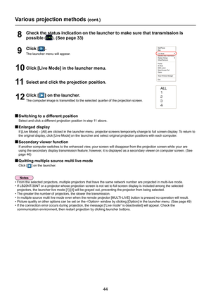 Page 44
44

 Switching to a different position
Select and click a different projection position in step 11 above.
 Enlarged display
If [Live Mode] – [All] are clicked in the launcher menu, projector sc\
reens temporarily change to full screen display. To return to 
the original display, click [Live Mode] on the launcher and select original projection posit\
ions with each computer.
 Secondary viewer function
If another computer switches to the enhanced view, your screen will disappear from the projection screen...