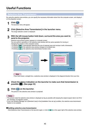 Page 45
45

Useful Functions
By using the selective area window, you can specify the necessary information alone from the computer scre\
en, and display it 
on the projection screen.
Check the status indication on the launcher to make sure that transmissi\
on is 
possible (). (See page 33)4
Click [Selective Area Transmission] in the launcher menu.
The range selection screen is displayed.2
Click [] on the launcher.
The picture in the selective area window is projected.5
With the left mouse button held down,...
