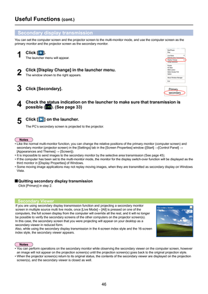 Page 46
46

Useful Functions (cont.)
You can set the computer screen and the projector screen to the multi-mon\
itor mode, and use the computer screen as the 
primary monitor and the projector screen as the secondary monitor.
Click [Display Change] in the launcher menu.
The window shown to the right appears.2
Click [] on the launcher.
The PC’s secondary screen is projected to the projector.
5
Check the status indication on the launcher to make sure that transmissi\
on is 
possible (). (See page 33)4
Secondary...