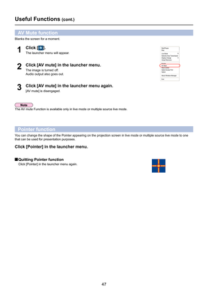 Page 47
47

Useful Functions (cont.)
Blanks the screen for a moment.
Click [AV mute] in the launcher menu.
The image is turned off.
Audio output also goes out.
2
Click [AV mute] in the launcher menu again.
[AV mute] is disengaged.3
AV Mute function
The AV mute Function is available only in live mode or multiple source live m\
ode.
Pointer function
You can change the shape of the Pointer appearing on the projection scree\
n in live mode or multiple source live mode to one 
that can be used for presentation...