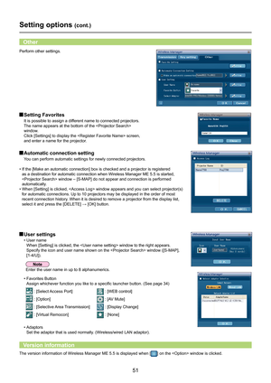 Page 51
51

Setting options (cont.)
 Automatic connection setting
You can perform automatic settings for newly connected projectors.
•  If the [Make an automatic connection] box is checked and a projector is registered 
as a destination for automatic connection when Wireless Manager ME 5.5 i\
s started, 
 window – [S-MAP] do not appear and connection is p\
erformed 
automatically.
•  When [Setting] is clicked,  window appears and you can select projector(s) 
for automatic connections. Up to 10 projectors may be...