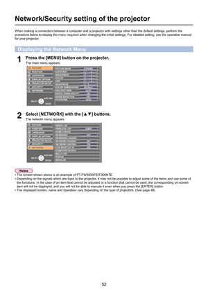 Page 52
52

Network/Security setting of the projector
When making a connection between a computer and a projector with setting\
s other than the default settings, perform the 
procedure below to display the menu required when changing the initial s\
ettings. For detailed setting, see the operation manual 
for your projector.
Select	[NETWORK]	with	the	[▲▼]	buttons.
The network menu appears.2
Press the [MENU] button on the projector.
The main menu appears.1
Displaying the Network Menu
• The screen shown above is...