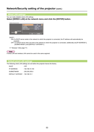 Page 53
53

You can make detailed wired LAN settings.
Select [WIRED LAN] at the network menu and click the [ENTER] button.
DHCP※:
ON:   If a DHCP server exists in the network to which the projector is connected, the I\
P address will automatically be 
acquired.
OFF:    If a DHCP server does not exist in the network to which the projector is connected, additionally set [IP ADDRESS※], 
[SUBNETMASK※] and [DEFAULT GATEWAY※].
※ “Glossary” (See page 71)
Wired LAN settings
WIRED DETAILED SETUP 
OK CANCEL 
RETURN...