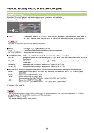 Page 55
55

Network/Security setting of the projector (cont.)
Select [NEXT] on the IP address setting window to switch to the wireless setting window. 
Make the settings related to the wireless connection between the project\
or and the network.
Wireless settings
 SSID※  :   If the mode is [INFRASTRUCTURE※], enter the SSID registered at the access point. If the mode is 
[AD HOC], enter the same character string as that of SSID set on the com\
puter to be connected.
 MODE  : Select [AD HOC] or [INFRASTRUCTURE]....