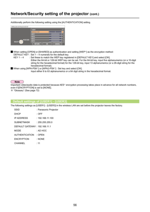 Page 56
56

Network/Security setting of the projector (cont.)
Additionally perform the following setting using the [AUTHENTICATION] setting.
  When setting [OPEN] or [SHARED] as authentication and setting [WEP※] as the encryption method:
  DEFAULT KEY  :  Set 1 – 4 numerals for the default key.
  KEY 1 – 4  : Set these to match the WEP key registered in [DEFAULT KEY] and select [OK].
           Either the 64-bit or 128-bit WEP key can be set. For the 64-bit key, input five alphanumerics (or a 10-digit 
string...