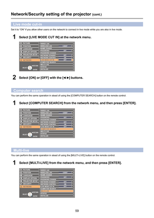 Page 59
59

Set it to “ON” if you allow other users on the network to connect \
in live mode while you are also in live mode.
Select [LIVE MODE CUT IN] at the network menu.1
Select [ON] or [OFF] with the [] buttons.2
Live mode cut-in
RETURN
ENTERSELECT
LANGUAGE
PROJECTOR SETUP
SECURITY
POSITION
DISPLAY OPTION
WIRED LAN
NAME CHANGE
COMPUTER SEARCHMULTI-LIVESTATUSINITIALIZE
PICTURE
NETWORK
S-MAPWIRELESS LAN
PASSWORDOFFPASSWORD CHANGEOFFNETWORK STANDBYNETWORK CONTROLONLIVE MODE CUT INOFF
Network/Security setting...