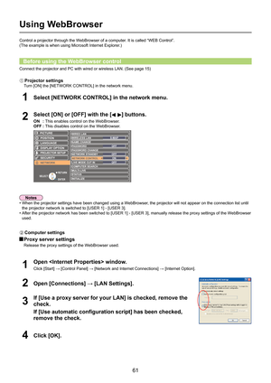 Page 61
61

Using WebBrowser
Select [NETWORK CONTROL] in the network menu.1
Select [ON] or [OFF] with the [] buttons.
ON : This enables control on the WebBrowser.
OFF  : This disables control on the WebBrowser.2
Control a projector through the WebBrowser of a computer. It is called “WEB Control”.
(The example is when using Microsoft Internet Explorer.)
Connect the projector and PC with wired or wireless LAN. (See page 15)
Before using the WebBrowser control
•  When the projector settings have been changed using...