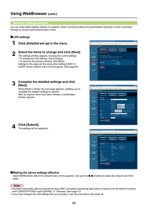 Page 65
65

Using WebBrowser (cont.)
3
Complete the detailed settings and click 
[Next].
When [Next] is clicked, the next page appears, enabling you to 
complete the detailed settings as desired.
After all required items have been entered, a confirmation 
window appears.
 Making the above settings effective
Select [WIRELESS LAN] in the network menu of the projector, and use the [] buttons to select the network set in this 
page.
You can make detail network settings on projector, when connecting without the...