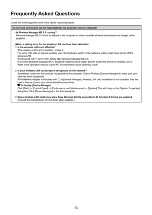 Page 73
73

Frequently Asked Questions
Check the following points once more before requesting repair.
No wireless connection can be made between my projector and my computer.• Is Wireless Manager ME 5.5 running?
     Wireless Manager ME 5.5 must be started in the computer in order to enable wireless transmissions of images to the 
projector.

A Is the wireless LAN card effective?
If the wireless LAN card is disabled, enable it.
For some PCs with an internal wireless LAN, the hardware switch or the s\
oftware...