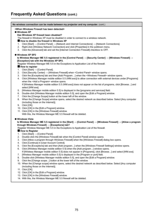 Page 75
75

Frequently Asked Questions (cont.)
No wireless connection can be made between my projector and my computer. (cont.)

l  Windows XP 
Has Windows XP firewall been disabled?
 
The firewall in Windows XP must be disabled in order to connect to a wireless network.
 How to disable the firewall in Windows XP
1.		 Click	[Start]	→	[Control	Panel]	→	[Network	and	Internet	Connections]	→	[Network	Connections].
2.   Right-click [Wireless Network Connection] and click [Properties] in the \
pulldown menu.
3....